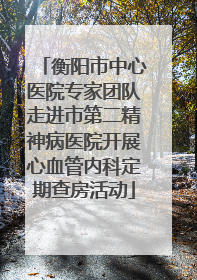 衡阳市中心医院专家团队走进市第二精神病医院开展心血管内科定期查房活动